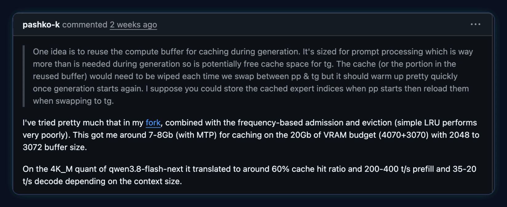 Comment by pashko-k on llama.cpp PR #29887: I've tried pretty much that in my fork, combined with the frequency-based admission and eviction (simple LRU performs very poorly). This got me around 7-8Gb (with MTP) for caching on the 20Gb of VRAM budget (4070+3070). On the 4K_M quant of qwen3.8-flash-next it translated to around 60% cache hit ratio and 200-400 t/s prefill and 35-20 t/s decode depending on the context size.
