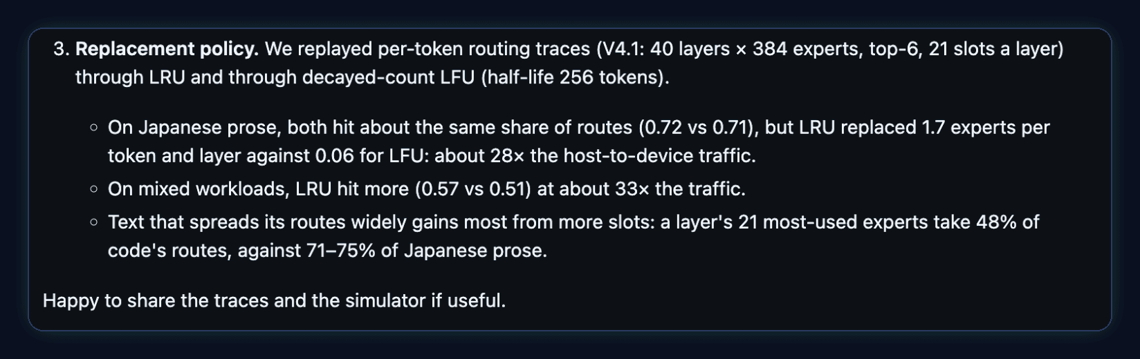 Comment by 05yuki on SGLang PR #42557: Replacement policy. We replayed per-token routing traces (V4.1: 40 layers x 384 experts, top-6, 21 slots a layer) through LRU and through decayed-count LFU (half-life 256 tokens). On Japanese prose, both hit about the same share of routes (0.72 vs 0.71), but LRU replaced 1.7 experts per token and layer against 0.06 for LFU: about 28x the host-to-device traffic. On mixed workloads, LRU hit more (0.57 vs 0.51) at about 33x the traffic. A layer's 21 most-used experts take 48% of code's routes, against 71-75% of Japanese prose.