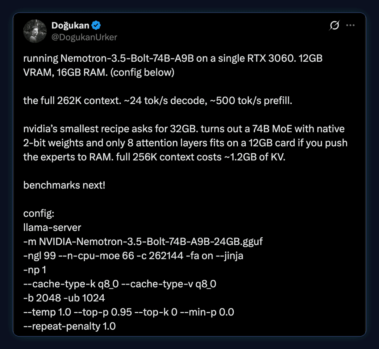 Tweet by Dogukan: running Nemotron-3.5-Bolt-74B-A9B on a single RTX 3060. 12GB VRAM, 16GB RAM. the full 262K context. about 24 tok/s decode, about 500 tok/s prefill. a 74B MoE with native 2-bit weights and only 8 attention layers fits on a 12GB card if you push the experts to RAM. Config: llama-server with -ngl 99 --n-cpu-moe 66 -c 262144 -fa on --jinja and q8_0 KV cache.
