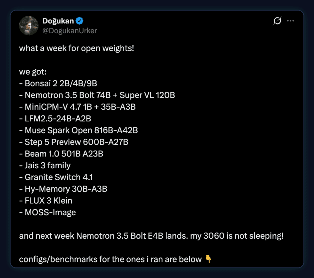 Tweet by Dogukan (@DogukanUrker): what a week for open weights! we got: Bonsai 2 2B/4B/9B, Nemotron 3.5 Bolt 74B + Super VL 120B, MiniCPM-V 4.7 1B + 35B-A3B, LFM2.5-24B-A2B, Muse Spark Open 816B-A42B, Step 5 Preview 600B-A27B, Beam 1.0 501B A23B, Jais 3 family, Granite Switch 4.1, Hy-Memory 30B-A3B, FLUX 3 Klein, MOSS-Image. and next week Nemotron 3.5 Bolt E4B lands. my 3060 is not sleeping!