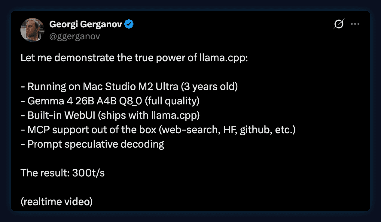 Tweet by Georgi Gerganov: Let me demonstrate the true power of llama.cpp. Running on Mac Studio M2 Ultra, 3 years old. Gemma 4 26B A4B Q8_0, full quality. Built-in WebUI. MCP support out of the box. Prompt speculative decoding. The result: 300 t/s.
