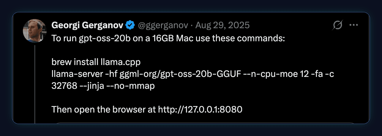 Tweet by Georgi Gerganov, Aug 29, 2025: To run gpt-oss-20b on a 16GB Mac use these commands: brew install llama.cpp; llama-server -hf ggml-org/gpt-oss-20b-GGUF --n-cpu-moe 12 -fa -c 32768 --jinja --no-mmap. Then open the browser at http://127.0.0.1:8080