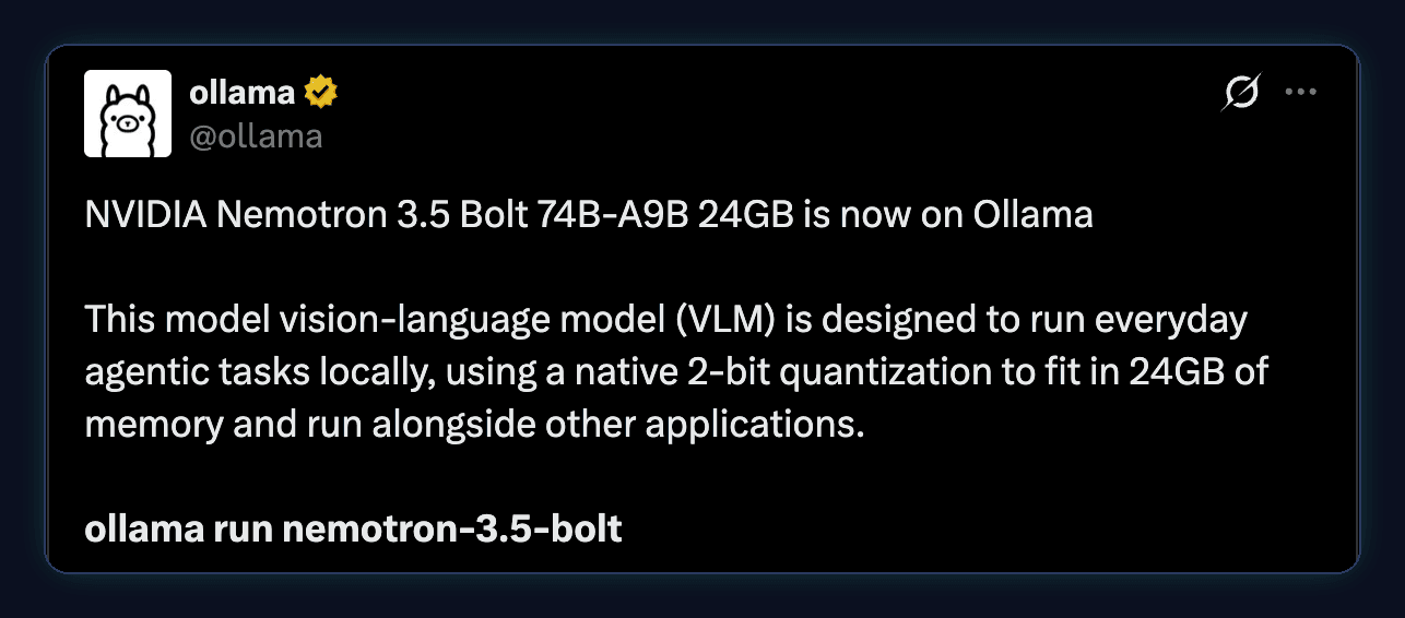 Tweet by ollama: NVIDIA Nemotron 3.5 Bolt 74B-A9B 24GB is now on Ollama. This vision-language model is designed to run everyday agentic tasks locally, using a native 2-bit quantization to fit in 24GB of memory and run alongside other applications. ollama run nemotron-3.5-bolt