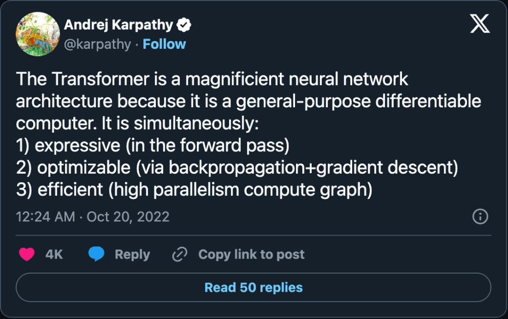Post by Andrej Karpathy, October 19, 2022: The Transformer is a magnificent neural network architecture because it is a general-purpose differentiable computer. It is simultaneously expressive in the forward pass, optimizable via backpropagation and gradient descent, and efficient as a high parallelism compute graph.